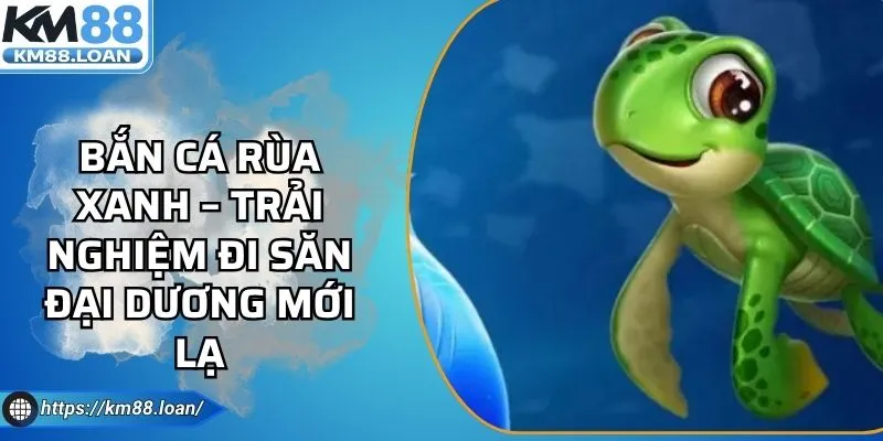 Bắn Cá Rùa Xanh – Trải Nghiệm Đi Săn Đại Dương Mới Lạ